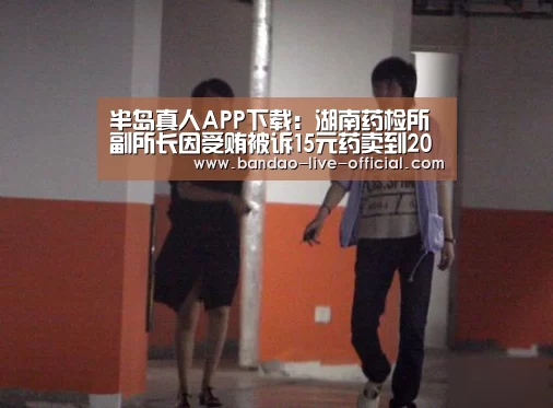 半岛真人APP下载:湖南药检所副所长因受贿被诉15元药卖到200(图1) 半岛真人APP下载