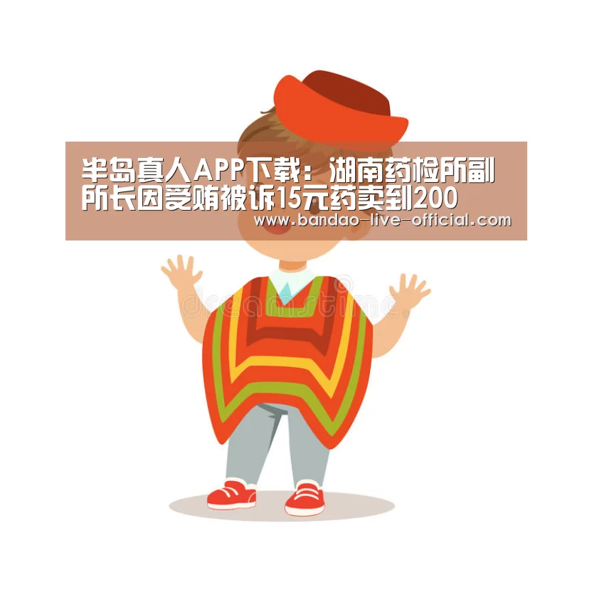 半岛真人APP下载:湖南药检所副所长因受贿被诉15元药卖到200(图2) 半岛真人APP下载