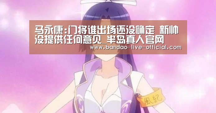 马永康:门将谁出场还没确定 新帅没提供任何意见_半岛真人官网(图1) 半岛真人官网